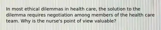 In most ethical dilemmas in health care, the solution to the dilemma requires negotiation among members of the health care team. Why is the nurse's point of view valuable?