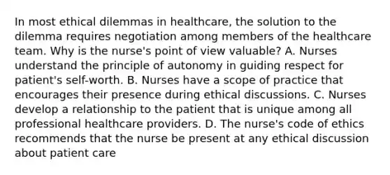 In most ethical dilemmas in healthcare, the solution to the dilemma requires negotiation among members of the healthcare team. Why is the nurse's point of view valuable? A. Nurses understand the principle of autonomy in guiding respect for patient's self-worth. B. Nurses have a scope of practice that encourages their presence during ethical discussions. C. Nurses develop a relationship to the patient that is unique among all professional healthcare providers. D. The nurse's code of ethics recommends that the nurse be present at any ethical discussion about patient care