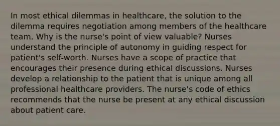 In most ethical dilemmas in healthcare, the solution to the dilemma requires negotiation among members of the healthcare team. Why is the nurse's point of view valuable? Nurses understand the principle of autonomy in guiding respect for patient's self-worth. Nurses have a scope of practice that encourages their presence during ethical discussions. Nurses develop a relationship to the patient that is unique among all professional healthcare providers. The nurse's code of ethics recommends that the nurse be present at any ethical discussion about patient care.