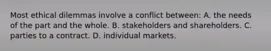 Most ethical dilemmas involve a conflict between: A. the needs of the part and the whole. B. stakeholders and shareholders. C. parties to a contract. D. individual markets.