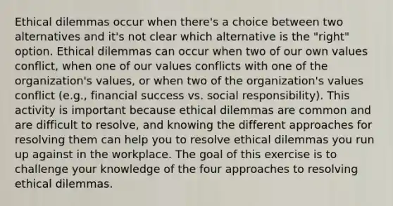 Ethical dilemmas occur when there's a choice between two alternatives and it's not clear which alternative is the "right" option. Ethical dilemmas can occur when two of our own values conflict, when one of our values conflicts with one of the organization's values, or when two of the organization's values conflict (e.g., financial success vs. social responsibility). This activity is important because ethical dilemmas are common and are difficult to resolve, and knowing the different approaches for resolving them can help you to resolve ethical dilemmas you run up against in the workplace. The goal of this exercise is to challenge your knowledge of the four approaches to resolving ethical dilemmas.