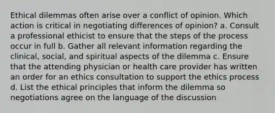 Ethical dilemmas often arise over a conflict of opinion. Which action is critical in negotiating differences of opinion? a. Consult a professional ethicist to ensure that the steps of the process occur in full b. Gather all relevant information regarding the clinical, social, and spiritual aspects of the dilemma c. Ensure that the attending physician or health care provider has written an order for an ethics consultation to support the ethics process d. List the ethical principles that inform the dilemma so negotiations agree on the language of the discussion