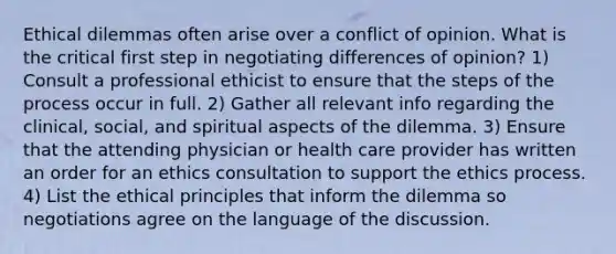 Ethical dilemmas often arise over a conflict of opinion. What is the critical first step in negotiating differences of opinion? 1) Consult a professional ethicist to ensure that the steps of the process occur in full. 2) Gather all relevant info regarding the clinical, social, and spiritual aspects of the dilemma. 3) Ensure that the attending physician or health care provider has written an order for an ethics consultation to support the ethics process. 4) List the ethical principles that inform the dilemma so negotiations agree on the language of the discussion.