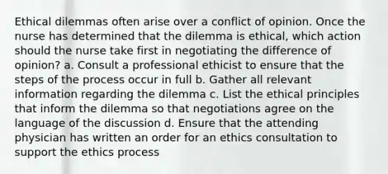 Ethical dilemmas often arise over a conflict of opinion. Once the nurse has determined that the dilemma is ethical, which action should the nurse take first in negotiating the difference of opinion? a. Consult a professional ethicist to ensure that the steps of the process occur in full b. Gather all relevant information regarding the dilemma c. List the ethical principles that inform the dilemma so that negotiations agree on the language of the discussion d. Ensure that the attending physician has written an order for an ethics consultation to support the ethics process