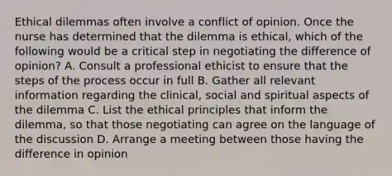 Ethical dilemmas often involve a conflict of opinion. Once the nurse has determined that the dilemma is ethical, which of the following would be a critical step in negotiating the difference of opinion? A. Consult a professional ethicist to ensure that the steps of the process occur in full B. Gather all relevant information regarding the clinical, social and spiritual aspects of the dilemma C. List the ethical principles that inform the dilemma, so that those negotiating can agree on the language of the discussion D. Arrange a meeting between those having the difference in opinion