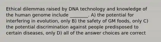 Ethical dilemmas raised by DNA technology and knowledge of the human genome include ________. A) the potential for interfering in evolution, only B) the safety of GM foods, only C) the potential discrimination against people predisposed to certain diseases, only D) all of the answer choices are correct