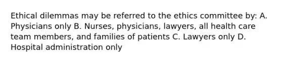 Ethical dilemmas may be referred to the ethics committee by: A. Physicians only B. Nurses, physicians, lawyers, all health care team members, and families of patients C. Lawyers only D. Hospital administration only