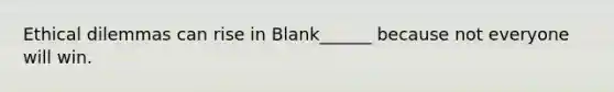 Ethical dilemmas can rise in Blank______ because not everyone will win.