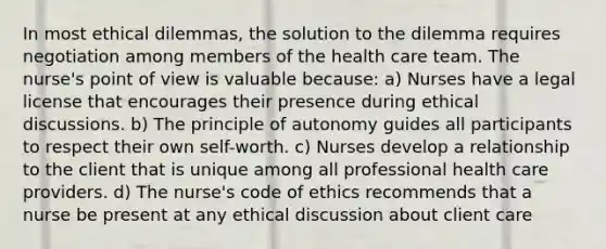 In most ethical dilemmas, the solution to the dilemma requires negotiation among members of the health care team. The nurse's point of view is valuable because: a) Nurses have a legal license that encourages their presence during ethical discussions. b) The principle of autonomy guides all participants to respect their own self-worth. c) Nurses develop a relationship to the client that is unique among all professional health care providers. d) The nurse's code of ethics recommends that a nurse be present at any ethical discussion about client care