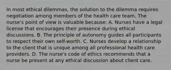 In most ethical dilemmas, the solution to the dilemma requires negotiation among members of the health care team. The nurse's point of view is valuable because: A. Nurses have a legal license that encourages their presence during ethical discussions. B. The principle of autonomy guides all participants to respect their own self-worth. C. Nurses develop a relationship to the client that is unique among all professional health care providers. D. The nurse's code of ethics recommends that a nurse be present at any ethical discussion about client care.