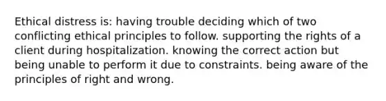 Ethical distress is: having trouble deciding which of two conflicting ethical principles to follow. supporting the rights of a client during hospitalization. knowing the correct action but being unable to perform it due to constraints. being aware of the principles of right and wrong.