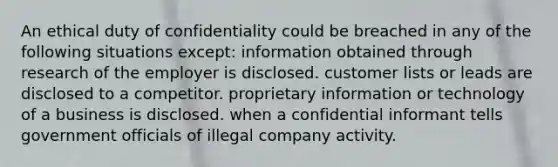 An ethical duty of confidentiality could be breached in any of the following situations except: ​information obtained through research of the employer is disclosed. ​​customer lists or leads are disclosed to a competitor. ​​proprietary information or technology of a business is disclosed. ​​when a confidential informant tells government officials of illegal company activity.