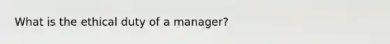 What is the ethical duty of a manager?