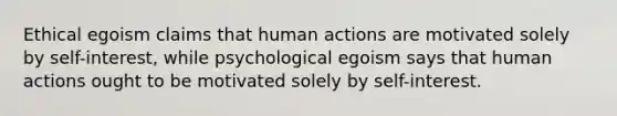 Ethical egoism claims that human actions are motivated solely by self-interest, while psychological egoism says that human actions ought to be motivated solely by self-interest.