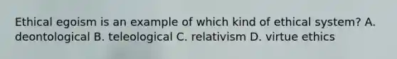 Ethical egoism is an example of which kind of ethical system? A. deontological B. teleological C. relativism D. virtue ethics