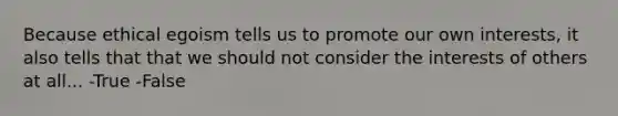 Because ethical egoism tells us to promote our own interests, it also tells that that we should not consider the interests of others at all... -True -False