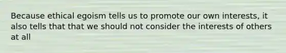 Because ethical egoism tells us to promote our own interests, it also tells that that we should not consider the interests of others at all