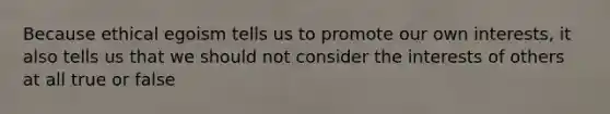 Because ethical egoism tells us to promote our own interests, it also tells us that we should not consider the interests of others at all true or false