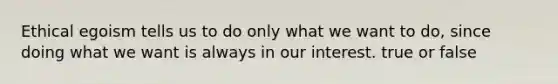 Ethical egoism tells us to do only what we want to do, since doing what we want is always in our interest. true or false