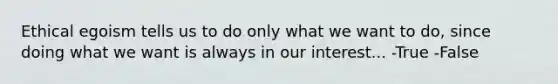 Ethical egoism tells us to do only what we want to do, since doing what we want is always in our interest... -True -False