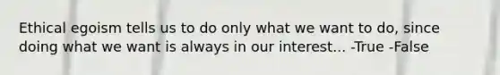 Ethical egoism tells us to do only what we want to do, since doing what we want is always in our interest... -True -False