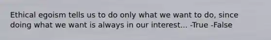 Ethical egoism tells us to do only what we want to do, since doing what we want is always in our interest... -True -False