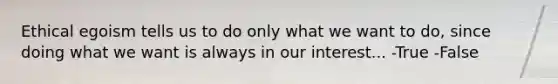 Ethical egoism tells us to do only what we want to do, since doing what we want is always in our interest... -True -False