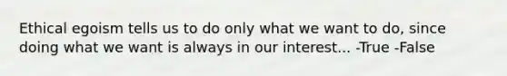 Ethical egoism tells us to do only what we want to do, since doing what we want is always in our interest... -True -False