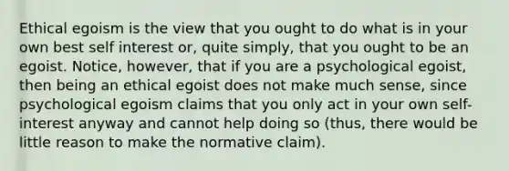 Ethical egoism is the view that you ought to do what is in your own best self interest or, quite simply, that you ought to be an egoist. Notice, however, that if you are a psychological egoist, then being an ethical egoist does not make much sense, since psychological egoism claims that you only act in your own self-interest anyway and cannot help doing so (thus, there would be little reason to make the normative claim).