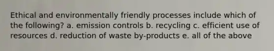 Ethical and environmentally friendly processes include which of the following? a. emission controls b. recycling c. efficient use of resources d. reduction of waste by-products e. all of the above