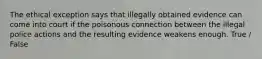 The ethical exception says that illegally obtained evidence can come into court if the poisonous connection between the illegal police actions and the resulting evidence weakens enough. True / False