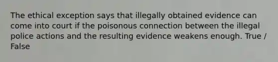 The ethical exception says that illegally obtained evidence can come into court if the poisonous connection between the illegal police actions and the resulting evidence weakens enough. True / False