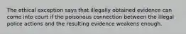 The ethical exception says that illegally obtained evidence can come into court if the poisonous connection between the illegal police actions and the resulting evidence weakens enough.