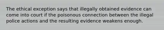 The ethical exception says that illegally obtained evidence can come into court if the poisonous connection between the illegal police actions and the resulting evidence weakens enough.