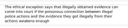 The ethical exception says that illegally obtained evidence can come into court if the poisonous connection between illegal police actions and the evidence they got illegally from their actions weakens enough