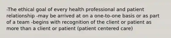 -The ethical goal of every health professional and patient relationship -may be arrived at on a one-to-one basis or as part of a team -begins with recognition of the client or patient as more than a client or patient (patient centered care)