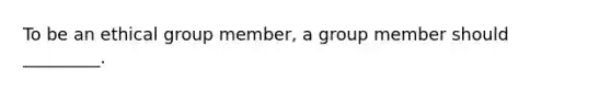 To be an ethical group member, a group member should _________.