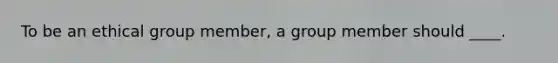 To be an ethical group member, a group member should ____.