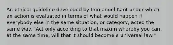 An ethical guideline developed by Immanuel Kant under which an action is evaluated in terms of what would happen if everybody else in the same situation, or category, acted the same way. "Act only according to that maxim whereby you can, at the same time, will that it should become a universal law."