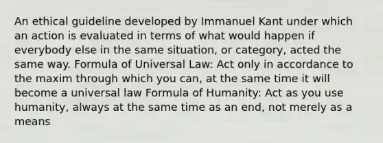 An ethical guideline developed by Immanuel Kant under which an action is evaluated in terms of what would happen if everybody else in the same situation, or category, acted the same way. Formula of Universal Law: Act only in accordance to the maxim through which you can, at the same time it will become a universal law Formula of Humanity: Act as you use humanity, always at the same time as an end, not merely as a means