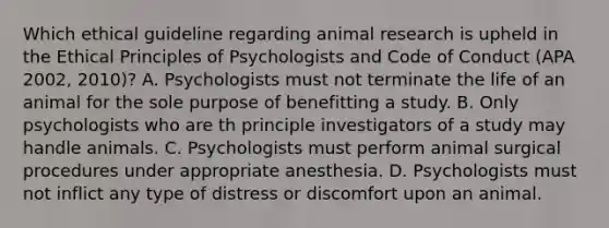 Which ethical guideline regarding animal research is upheld in the Ethical Principles of Psychologists and Code of Conduct (APA 2002, 2010)? A. Psychologists must not terminate the life of an animal for the sole purpose of benefitting a study. B. Only psychologists who are th principle investigators of a study may handle animals. C. Psychologists must perform animal surgical procedures under appropriate anesthesia. D. Psychologists must not inflict any type of distress or discomfort upon an animal.