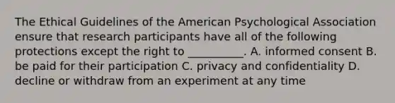 The Ethical Guidelines of the American Psychological Association ensure that research participants have all of the following protections except the right to __________. A. informed consent B. be paid for their participation C. privacy and confidentiality D. decline or withdraw from an experiment at any time