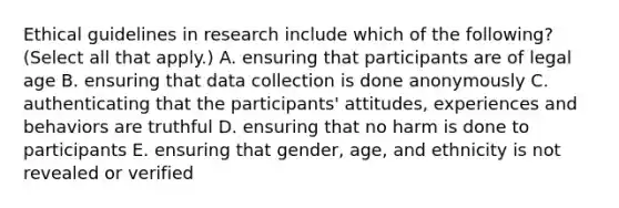 Ethical guidelines in research include which of the following? (Select all that apply.) A. ensuring that participants are of legal age B. ensuring that data collection is done anonymously C. authenticating that the participants' attitudes, experiences and behaviors are truthful D. ensuring that no harm is done to participants E. ensuring that gender, age, and ethnicity is not revealed or verified