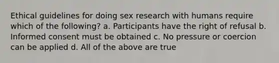 Ethical guidelines for doing sex research with humans require which of the following? a. Participants have the right of refusal b. Informed consent must be obtained c. No pressure or coercion can be applied d. All of the above are true