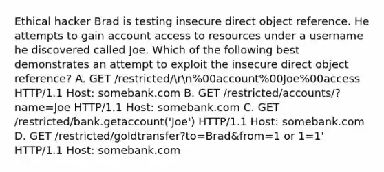 Ethical hacker Brad is testing insecure direct object reference. He attempts to gain account access to resources under a username he discovered called Joe. Which of the following best demonstrates an attempt to exploit the insecure direct object reference? A. GET /restricted/rn%00account%00Joe%00access HTTP/1.1 Host: somebank.com B. GET /restricted/accounts/?name=Joe HTTP/1.1 Host: somebank.com C. GET /restricted/bank.getaccount('Joe') HTTP/1.1 Host: somebank.com D. GET /restricted/goldtransfer?to=Brad&from=1 or 1=1' HTTP/1.1 Host: somebank.com