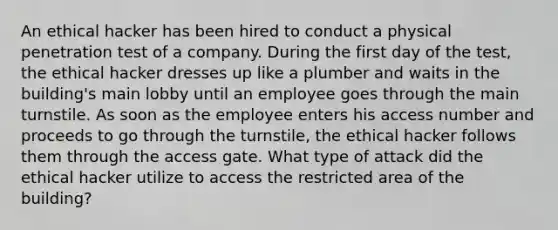 An ethical hacker has been hired to conduct a physical penetration test of a company. During the first day of the test, the ethical hacker dresses up like a plumber and waits in the building's main lobby until an employee goes through the main turnstile. As soon as the employee enters his access number and proceeds to go through the turnstile, the ethical hacker follows them through the access gate. What type of attack did the ethical hacker utilize to access the restricted area of the building?