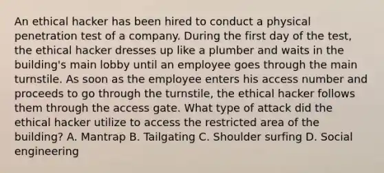 An ethical hacker has been hired to conduct a physical penetration test of a company. During the first day of the test, the ethical hacker dresses up like a plumber and waits in the building's main lobby until an employee goes through the main turnstile. As soon as the employee enters his access number and proceeds to go through the turnstile, the ethical hacker follows them through the access gate. What type of attack did the ethical hacker utilize to access the restricted area of the building? A. Mantrap B. Tailgating C. Shoulder surfing D. Social engineering