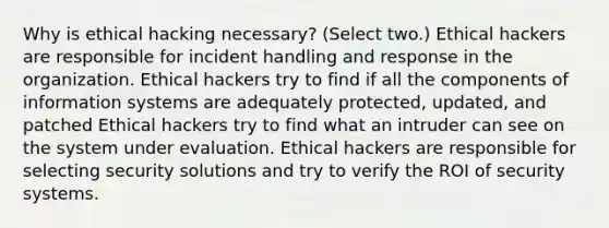 Why is ethical hacking necessary? (Select two.) Ethical hackers are responsible for incident handling and response in the organization. Ethical hackers try to find if all the components of information systems are adequately protected, updated, and patched Ethical hackers try to find what an intruder can see on the system under evaluation. Ethical hackers are responsible for selecting security solutions and try to verify the ROI of security systems.