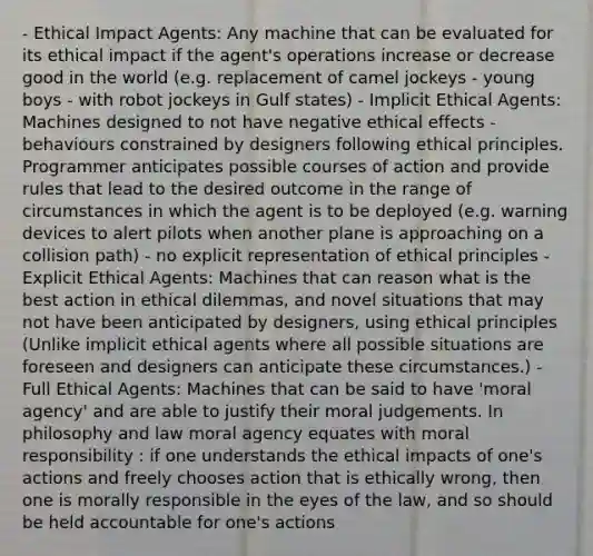 - Ethical Impact Agents: Any machine that can be evaluated for its ethical impact if the agent's operations increase or decrease good in the world (e.g. replacement of camel jockeys - young boys - with robot jockeys in Gulf states) - Implicit Ethical Agents: Machines designed to not have negative ethical effects - behaviours constrained by designers following ethical principles. Programmer anticipates possible courses of action and provide rules that lead to the desired outcome in the range of circumstances in which the agent is to be deployed (e.g. warning devices to alert pilots when another plane is approaching on a collision path) - no explicit representation of ethical principles - Explicit Ethical Agents: Machines that can reason what is the best action in ethical dilemmas, and novel situations that may not have been anticipated by designers, using ethical principles (Unlike implicit ethical agents where all possible situations are foreseen and designers can anticipate these circumstances.) - Full Ethical Agents: Machines that can be said to have 'moral agency' and are able to justify their moral judgements. In philosophy and law moral agency equates with moral responsibility : if one understands the ethical impacts of one's actions and freely chooses action that is ethically wrong, then one is morally responsible in the eyes of the law, and so should be held accountable for one's actions