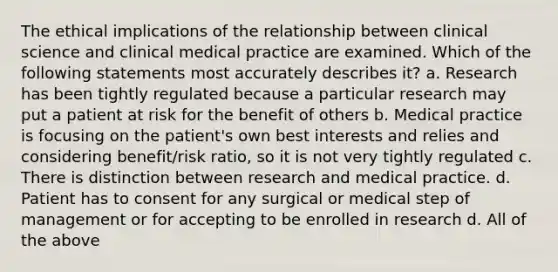 The ethical implications of the relationship between clinical science and clinical medical practice are examined. Which of the following statements most accurately describes it? a. Research has been tightly regulated because a particular research may put a patient at risk for the benefit of others b. Medical practice is focusing on the patient's own best interests and relies and considering benefit/risk ratio, so it is not very tightly regulated c. There is distinction between research and medical practice. d. Patient has to consent for any surgical or medical step of management or for accepting to be enrolled in research d. All of the above